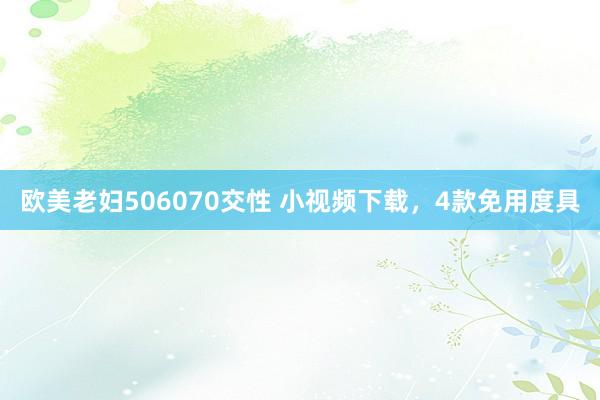 欧美老妇506070交性 小视频下载，4款免用度具